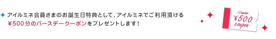 アイルミネ会員さまのお誕生日特典として、アイルミネでご利用頂ける¥500分のバースデークーポンをプレゼントします!