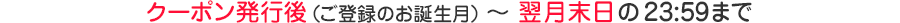 クーポン発行後(ご登録のお誕生月) ~ 翌月末日の23:59まで
